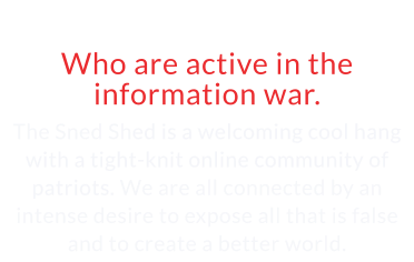 Community of Patriots Who are active in the information war.  The Sned Shed is a welcoming cool hang with a tight-knit online community of patriots. We are all connected by an intense desire to expose all that is false and to create a better world.