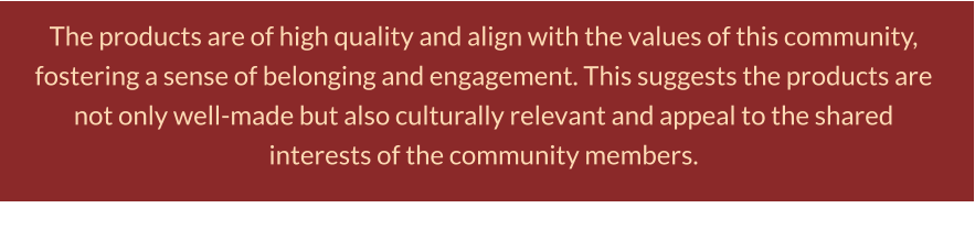 The products are of high quality and align with the values of this community, fostering a sense of belonging and engagement. This suggests the products are not only well-made but also culturally relevant and appeal to the shared interests of the community members.